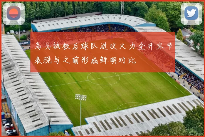 乌戈执教后球队进攻火力全开末节表现与之前形成鲜明对比