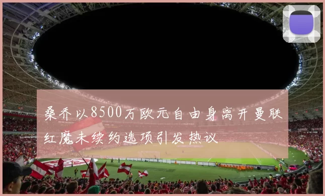 桑乔以8500万欧元自由身离开曼联红魔未续约选项引发热议