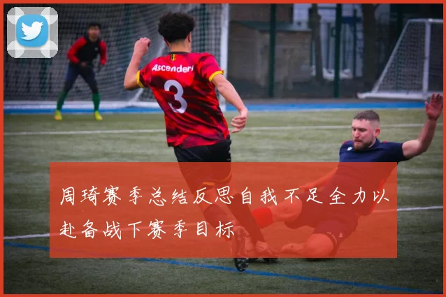 周琦赛季总结反思自我不足全力以赴备战下赛季目标