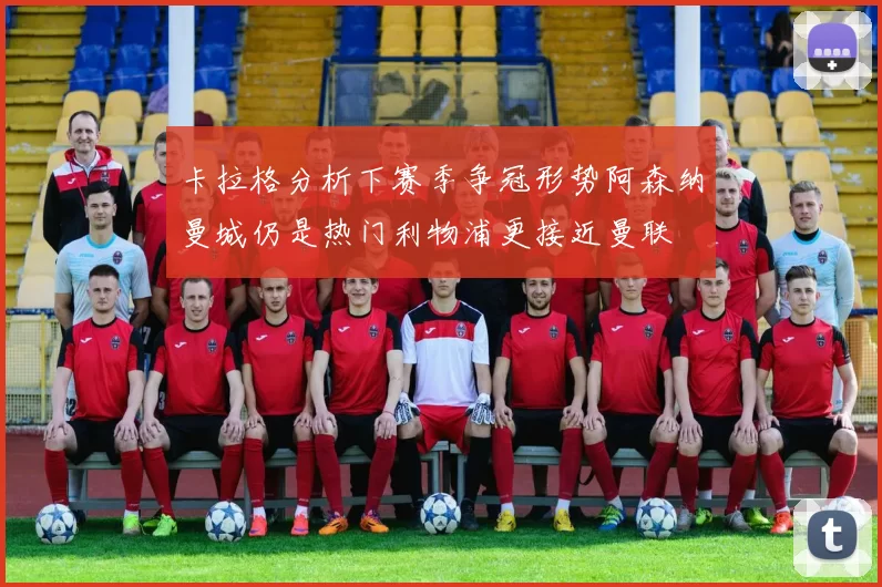 卡拉格分析下赛季争冠形势阿森纳曼城仍是热门利物浦更接近曼联