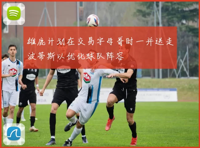 雄鹿计划在交易字母哥时一并送走波蒂斯以优化球队阵容