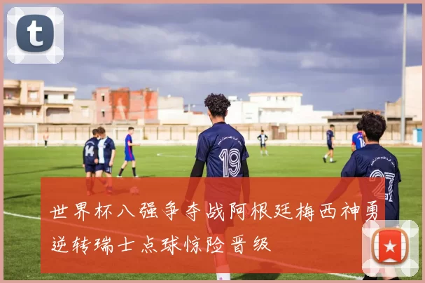 世界杯八强争夺战阿根廷梅西神勇逆转瑞士点球惊险晋级