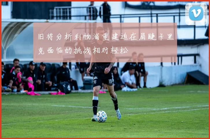 旧将分析利物浦重建迫在眉睫卡里克面临的挑战相对轻松