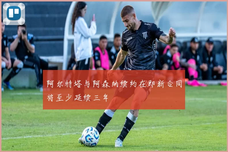 阿尔特塔与阿森纳续约在即新合同将至少延续三年