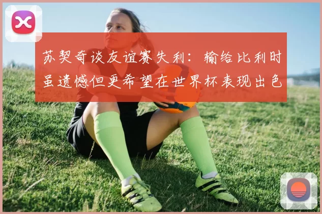 苏契奇谈友谊赛失利：输给比利时虽遗憾但更希望在世界杯表现出色