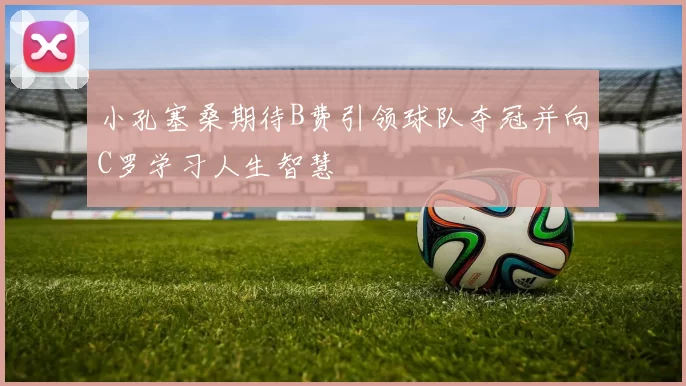小孔塞桑期待B费引领球队夺冠并向C罗学习人生智慧