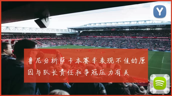 鲁尼分析萨卡本赛季表现不佳的原因与队长责任和争冠压力有关