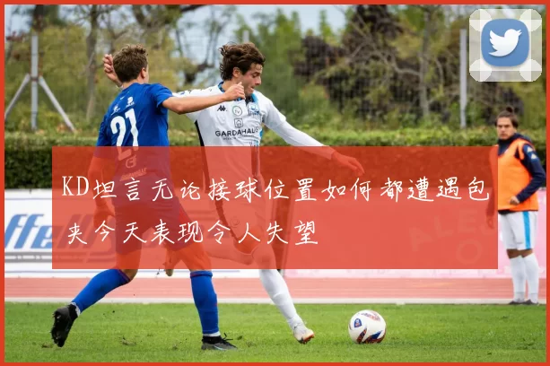 KD坦言无论接球位置如何都遭遇包夹今天表现令人失望